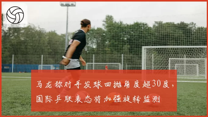 马龙称对手发球回抛角度超30度，国际乒联表态将加强旋转监测
