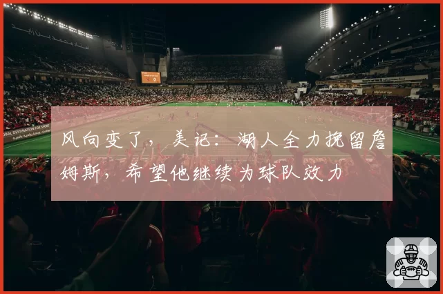 风向变了，美记：湖人全力挽留詹姆斯，希望他继续为球队效力