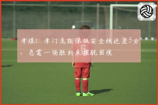 津媒：津门虎距保级安全线还差5分，急需一场胜利来摆脱困境