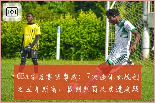 CBA季后赛京粤战：7次违体犯规创近五年新高，裁判判罚尺度遭质疑