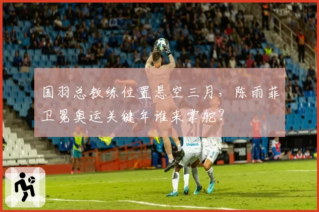 国羽总教练位置悬空三月,陈雨菲卫冕奥运关键年谁来掌舵?