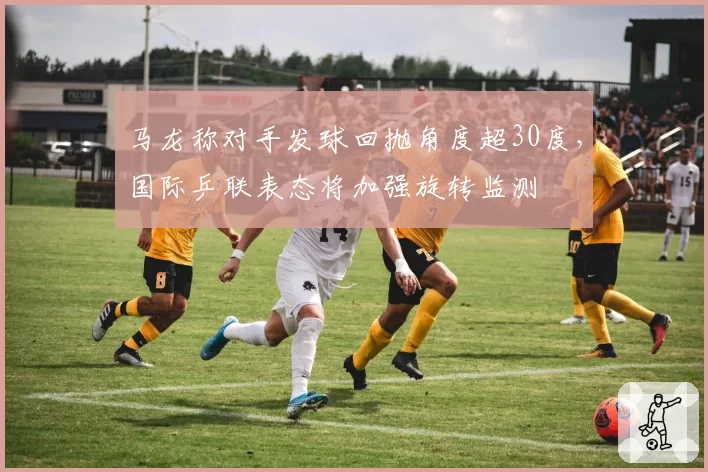 马龙称对手发球回抛角度超30度，国际乒联表态将加强旋转监测