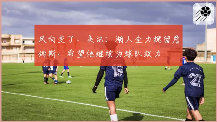 风向变了，美记：湖人全力挽留詹姆斯，希望他继续为球队效力