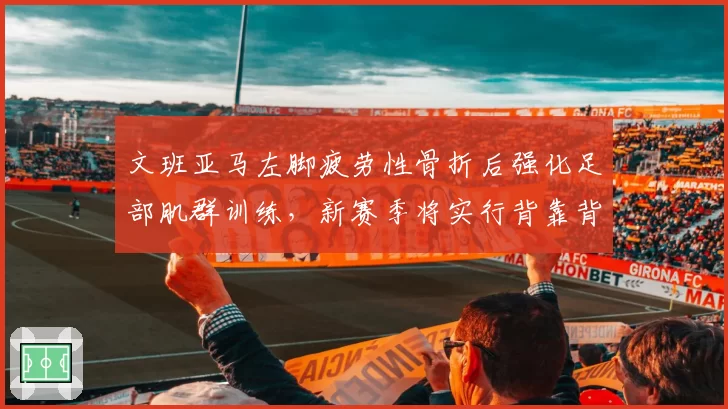 文班亚马左脚疲劳性骨折后强化足部肌群训练，新赛季将实行背靠背轮休