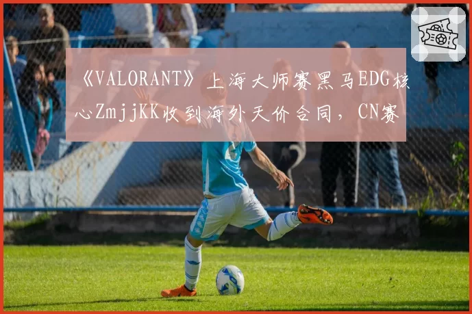 《VALORANT》上海大师赛黑马EDG核心ZmjjKK收到海外天价合同,CN赛区会失去这位明星决斗者吗?