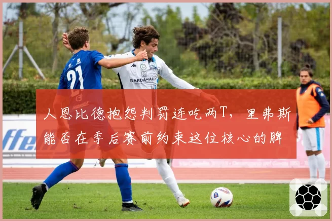 人恩比德抱怨判罚连吃两T，里弗斯能否在季后赛前约束这位核心的脾气？