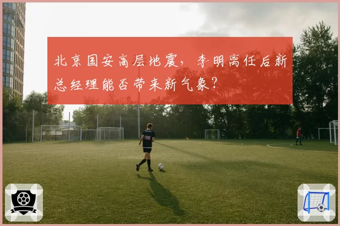 北京国安高层地震，李明离任后新总经理能否带来新气象？